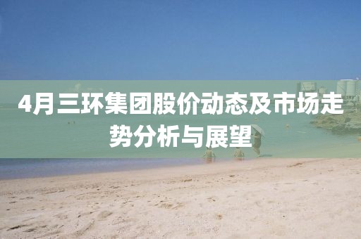 4月三環(huán)集團(tuán)股價(jià)動(dòng)態(tài)及市場走勢分析與展望