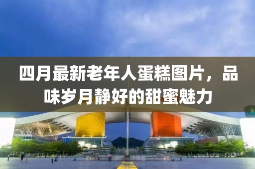 四月最新老年人蛋糕圖片，品味歲月靜好的甜蜜魅力