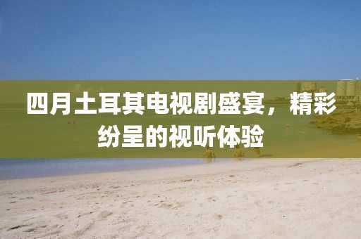 四月土耳其電視劇盛宴，精彩紛呈的視聽體驗