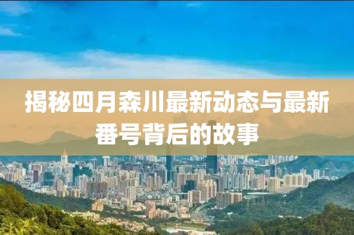 揭秘四月森川最新動態(tài)與最新番號背后的故事
