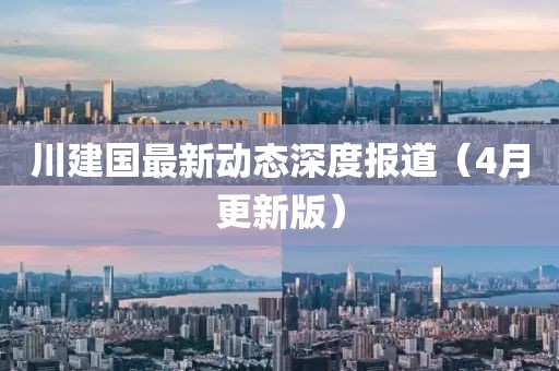 川建國(guó)最新動(dòng)態(tài)深度報(bào)道（4月更新版）