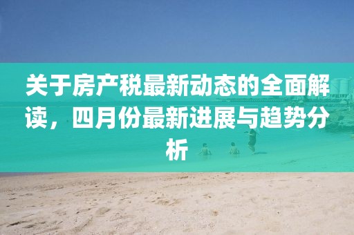 關(guān)于房產(chǎn)稅最新動(dòng)態(tài)的全面解讀，四月份最新進(jìn)展與趨勢(shì)分析