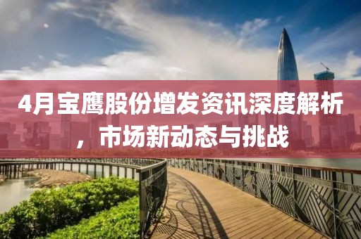 4月寶鷹股份增發(fā)資訊深度解析，市場新動態(tài)與挑戰(zhàn)