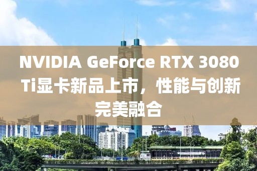 NVIDIA GeForce RTX 3080 Ti顯卡新品上市，性能與創(chuàng)新完美融合