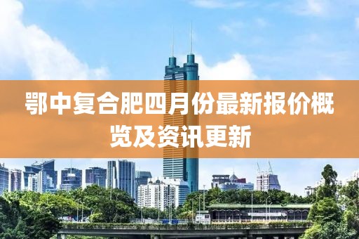 鄂中復(fù)合肥四月份最新報(bào)價(jià)概覽及資訊更新