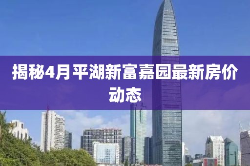 揭秘4月平湖新富嘉園最新房價動態(tài)