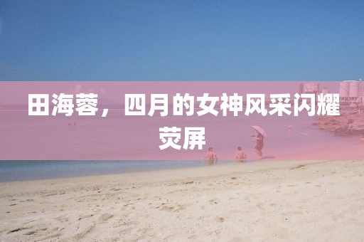 田海蓉，四月的女神風(fēng)采閃耀熒屏