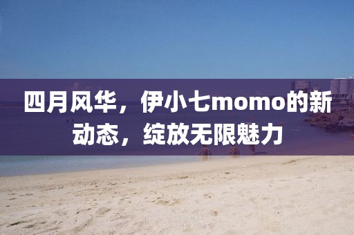 四月風華，伊小七momo的新動態(tài)，綻放無限魅力