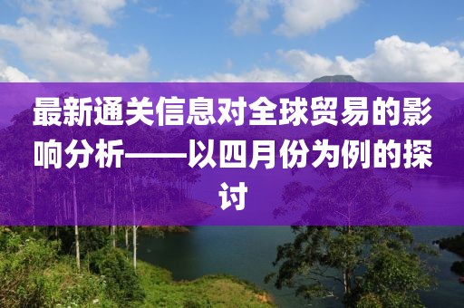 最新通關(guān)信息對(duì)全球貿(mào)易的影響分析——以四月份為例的探討