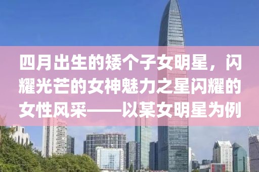 四月出生的矮個(gè)子女明星，閃耀光芒的女神魅力之星閃耀的女性風(fēng)采——以某女明星為例