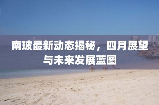 南玻最新動(dòng)態(tài)揭秘，四月展望與未來(lái)發(fā)展藍(lán)圖