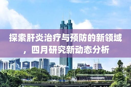 探索肝炎治療與預(yù)防的新領(lǐng)域，四月研究新動(dòng)態(tài)分析