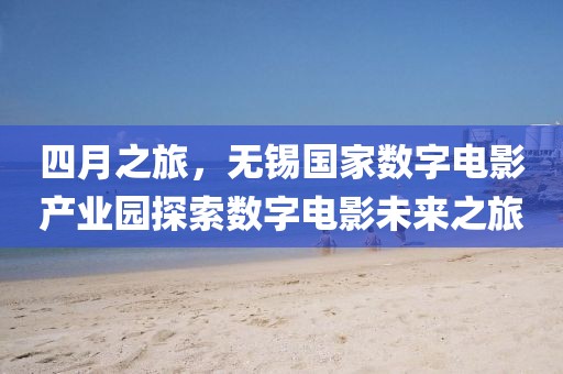 四月之旅，無錫國家數(shù)字電影產(chǎn)業(yè)園探索數(shù)字電影未來之旅