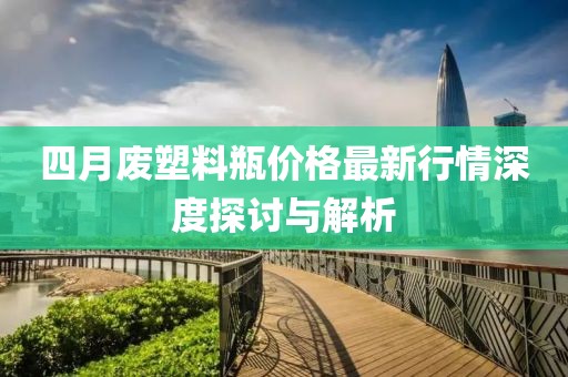 四月廢塑料瓶價(jià)格最新行情深度探討與解析