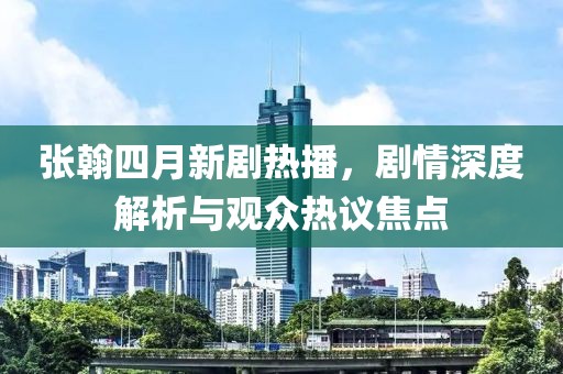 張翰四月新劇熱播，劇情深度解析與觀眾熱議焦點(diǎn)