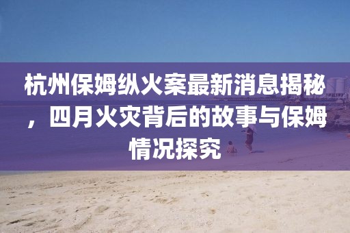 杭州保姆縱火案最新消息揭秘，四月火災背后的故事與保姆情況探究