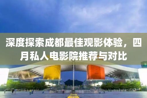深度探索成都最佳觀影體驗，四月私人電影院推薦與對比