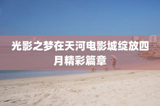 光影之夢在天河電影城綻放四月精彩篇章