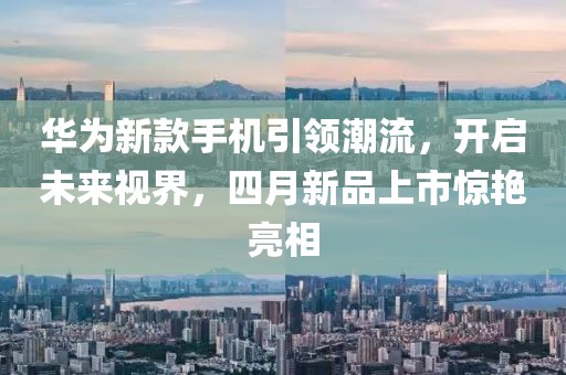 華為新款手機(jī)引領(lǐng)潮流，開啟未來(lái)視界，四月新品上市驚艷亮相