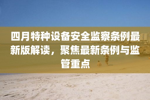 四月特種設(shè)備安全監(jiān)察條例最新版解讀，聚焦最新條例與監(jiān)管重點(diǎn)