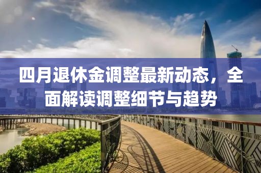 四月退休金調(diào)整最新動態(tài)，全面解讀調(diào)整細(xì)節(jié)與趨勢