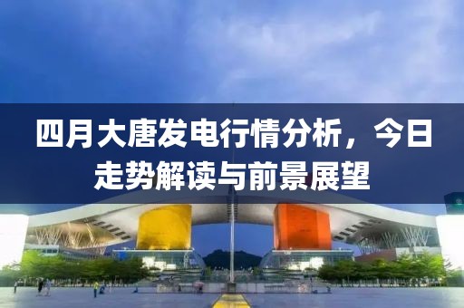 四月大唐發(fā)電行情分析，今日走勢解讀與前景展望