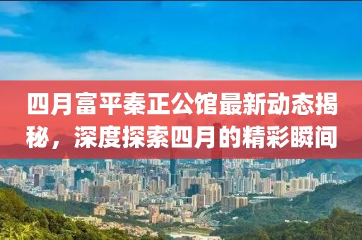 四月富平秦正公館最新動態(tài)揭秘，深度探索四月的精彩瞬間