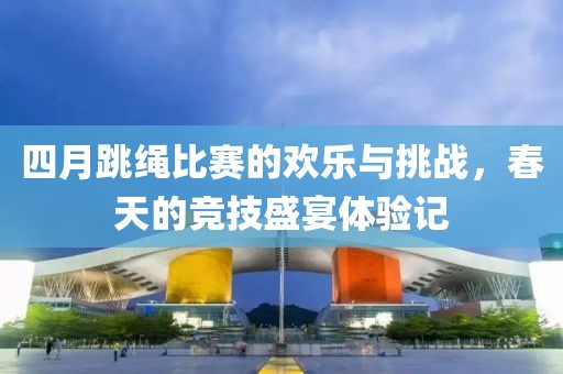 四月跳繩比賽的歡樂與挑戰(zhàn)，春天的競技盛宴體驗記
