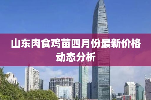 山東肉食雞苗四月份最新價(jià)格動(dòng)態(tài)分析