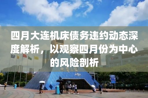四月大連機床債務(wù)違約動態(tài)深度解析，以觀察四月份為中心的風險剖析