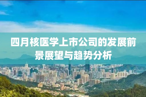 四月核醫(yī)學(xué)上市公司的發(fā)展前景展望與趨勢分析