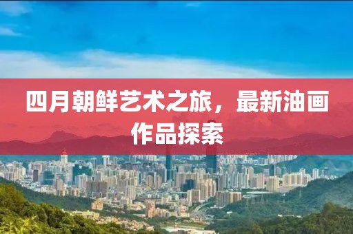 四月朝鮮藝術(shù)之旅，最新油畫(huà)作品探索