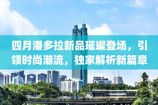 四月潘多拉新品璀璨登場，引領時尚潮流，獨家解析新篇章