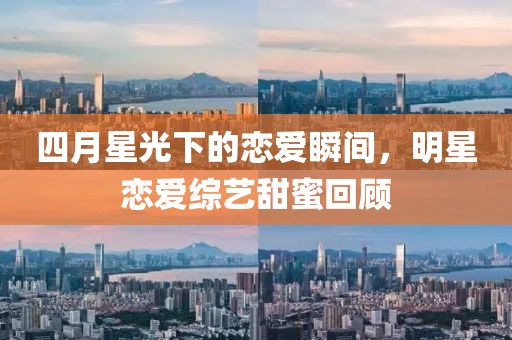 四月星光下的戀愛瞬間，明星戀愛綜藝甜蜜回顧