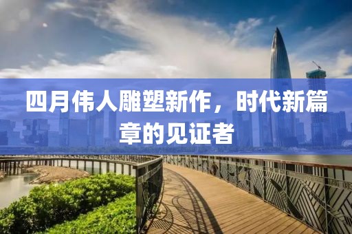 四月偉人雕塑新作，時(shí)代新篇章的見證者
