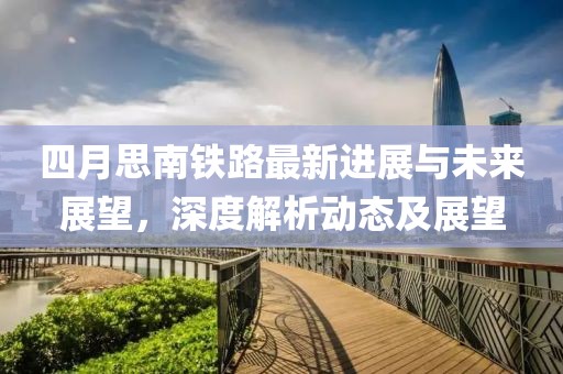 四月思南鐵路最新進展與未來展望，深度解析動態(tài)及展望