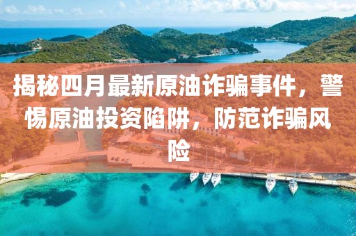 揭秘四月最新原油詐騙事件，警惕原油投資陷阱，防范詐騙風險