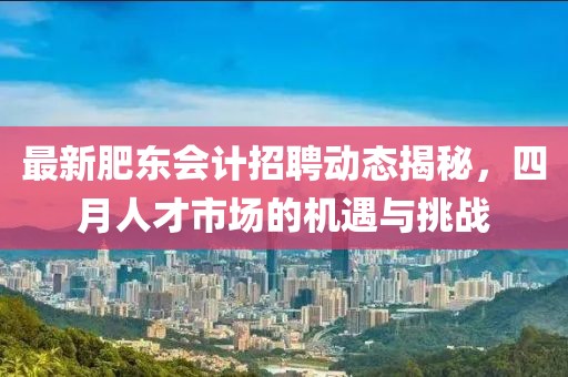 最新肥東會(huì)計(jì)招聘動(dòng)態(tài)揭秘，四月人才市場(chǎng)的機(jī)遇與挑戰(zhàn)
