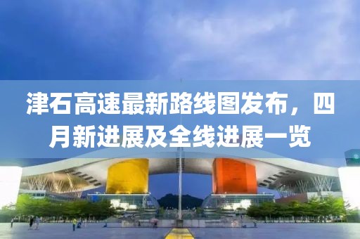 津石高速最新路線圖發(fā)布，四月新進(jìn)展及全線進(jìn)展一覽