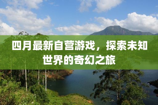 四月最新自營游戲，探索未知世界的奇幻之旅