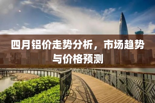 四月鋁價走勢分析，市場趨勢與價格預測