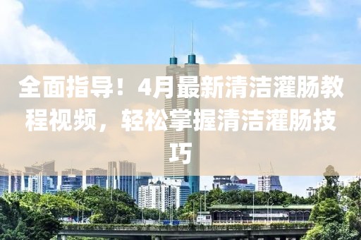 全面指導(dǎo)！4月最新清潔灌腸教程視頻，輕松掌握清潔灌腸技巧