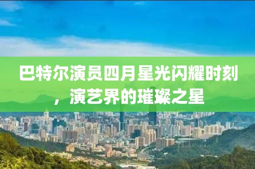 巴特爾演員四月星光閃耀時刻，演藝界的璀璨之星