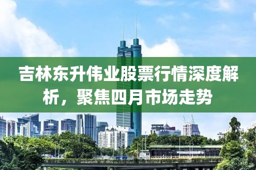 吉林東升偉業(yè)股票行情深度解析，聚焦四月市場走勢