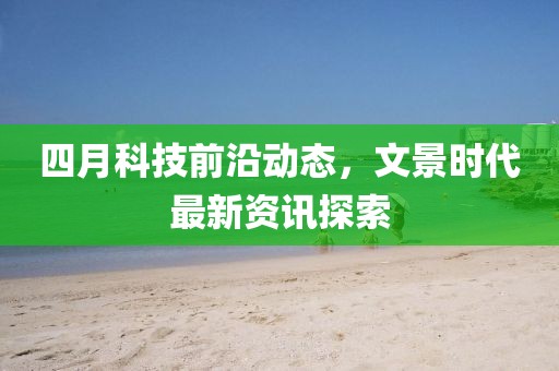 四月科技前沿動態(tài)，文景時代最新資訊探索