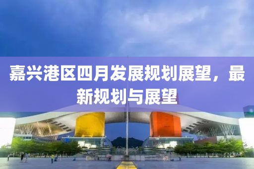嘉興港區(qū)四月發(fā)展規(guī)劃展望，最新規(guī)劃與展望