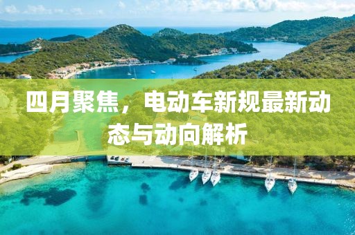 四月聚焦，電動車新規(guī)最新動態(tài)與動向解析