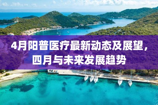 4月陽普醫(yī)療最新動態(tài)及展望，四月與未來發(fā)展趨勢