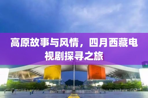 高原故事與風(fēng)情，四月西藏電視劇探尋之旅