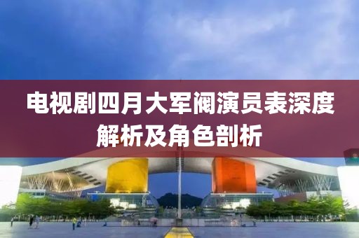電視劇四月大軍閥演員表深度解析及角色剖析